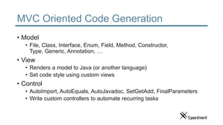 MVC Oriented Code Generation
• Model
• File, Class, Interface, Enum, Field, Method, Constructor,
Type, Generic, Annotation, …
• View
• Renders a model to Java (or another language)
• Set code style using custom views
• Control
• AutoImport, AutoEquals, AutoJavadoc, SetGetAdd, FinalParameters
• Write custom controllers to automate recurring tasks
 