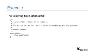 Execute
/**
* An enumeration of tables in the database.
* <p>
* This file is safe to edit. It will not be overwritten by the code generator.
*
* @author company
*/
enum Tables {
CITY, SALESPERSON;
}
The following file is generated:
 