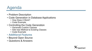 Agenda
• Problem Description
• Code Generation in Database Applications
• How Does it Work?
• Code Example
• Controlling the Code Generation
• Generate Custom Classes
• Add new Method to Existing Classes
• Code Example
• Additional Features
• Beyond Open Source
• Questions & Answers
 