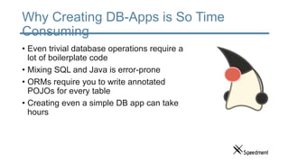 Why Creating DB-Apps is So Time
Consuming
• Even trivial database operations require a
lot of boilerplate code
• Mixing SQL and Java is error-prone
• ORMs require you to write annotated
POJOs for every table
• Creating even a simple DB app can take
hours
 