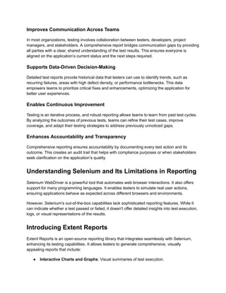 Improves Communication Across Teams
In most organizations, testing involves collaboration between testers, developers, project
managers, and stakeholders. A comprehensive report bridges communication gaps by providing
all parties with a clear, shared understanding of the test results. This ensures everyone is
aligned on the application’s current status and the next steps required.
Supports Data-Driven Decision-Making
Detailed test reports provide historical data that testers can use to identify trends, such as
recurring failures, areas with high defect density, or performance bottlenecks. This data
empowers teams to prioritize critical fixes and enhancements, optimizing the application for
better user experiences.
Enables Continuous Improvement
Testing is an iterative process, and robust reporting allows teams to learn from past test cycles.
By analyzing the outcomes of previous tests, teams can refine their test cases, improve
coverage, and adapt their testing strategies to address previously unnoticed gaps.
Enhances Accountability and Transparency
Comprehensive reporting ensures accountability by documenting every test action and its
outcome. This creates an audit trail that helps with compliance purposes or when stakeholders
seek clarification on the application’s quality.
Understanding Selenium and Its Limitations in Reporting
Selenium WebDriver is a powerful tool that automates web browser interactions. It also offers
support for many programming languages. It enables testers to simulate real user actions,
ensuring applications behave as expected across different browsers and environments.
However, Selenium's out-of-the-box capabilities lack sophisticated reporting features. While it
can indicate whether a test passed or failed, it doesn't offer detailed insights into test execution,
logs, or visual representations of the results.
Introducing Extent Reports
Extent Reports is an open-source reporting library that integrates seamlessly with Selenium,
enhancing its testing capabilities. It allows testers to generate comprehensive, visually
appealing reports that include:
●​ Interactive Charts and Graphs: Visual summaries of test execution.
 