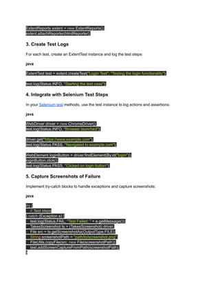 ExtentReports extent = new ExtentReports();
extent.attachReporter(htmlReporter);
3. Create Test Logs
For each test, create an ExtentTest instance and log the test steps:
java
ExtentTest test = extent.createTest("Login Test", "Testing the login functionality");
test.log(Status.INFO, "Starting the test case");
4. Integrate with Selenium Test Steps
In your Selenium test methods, use the test instance to log actions and assertions:
java
WebDriver driver = new ChromeDriver();
test.log(Status.INFO, "Browser launched");
driver.get("https://www.example.com");
test.log(Status.PASS, "Navigated to example.com");
WebElement loginButton = driver.findElement(By.id("login"));
loginButton.click();
test.log(Status.PASS, "Clicked on login button");
5. Capture Screenshots of Failure
Implement try-catch blocks to handle exceptions and capture screenshots:
java
try {
// Test steps
} catch (Exception e) {
test.log(Status.FAIL, "Test Failed: " + e.getMessage());
TakesScreenshot ts = (TakesScreenshot) driver;
File src = ts.getScreenshotAs(OutputType.FILE);
String screenshotPath = "path/to/screenshot.png";
FileUtils.copyFile(src, new File(screenshotPath));
test.addScreenCaptureFromPath(screenshotPath);
}
 