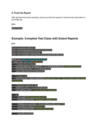 6. Flush the Report
After all tests have been executed, ensure you flush the reports to write the test information to
the HTML file:
java
extent.flush();
‍
Example: Complete Test Class with Extent Reports
java
import org.openqa.selenium.*;
import org.openqa.selenium.chrome.ChromeDriver;
import com.aventstack.extentreports.*;
import com.aventstack.extentreports.reporter.ExtentHtmlReporter;
public class SeleniumExtentReportExample {
public static void main(String[] args) {
// Initialize Extent Reports
ExtentHtmlReporter htmlReporter = new ExtentHtmlReporter("extentReports.html");
ExtentReports extent = new ExtentReports();
extent.attachReporter(htmlReporter);
// Create a test
ExtentTest test = extent.createTest("Google Search Test", "Test to validate Google search
functionality");
// Selenium WebDriver code
WebDriver driver = new ChromeDriver();
test.log(Status.INFO, "Chrome Browser Launched");
try {
driver.get("https://www.google.com");
test.log(Status.PASS, "Navigated to google.com");
WebElement searchBox = driver.findElement(By.name("q"));
searchBox.sendKeys("HeadSpin");
test.log(Status.PASS, "Entered search term");
searchBox.submit();
 
