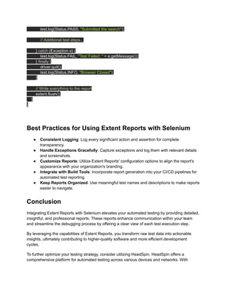 test.log(Status.PASS, "Submitted the search");
// Additional test steps...
} catch (Exception e) {
test.log(Status.FAIL, "Test Failed: " + e.getMessage());
} finally {
driver.quit();
test.log(Status.INFO, "Browser Closed");
}
// Write everything to the report
extent.flush();
}
}
‍
Best Practices for Using Extent Reports with Selenium
●​ Consistent Logging: Log every significant action and assertion for complete
transparency.
●​ Handle Exceptions Gracefully: Capture exceptions and log them with relevant details
and screenshots.
●​ Customize Reports: Utilize Extent Reports' configuration options to align the report's
appearance with your organization's branding.
●​ Integrate with Build Tools: Incorporate report generation into your CI/CD pipelines for
automated test reporting.
●​ Keep Reports Organized: Use meaningful test names and descriptions to make reports
easier to navigate.
Conclusion
Integrating Extent Reports with Selenium elevates your automated testing by providing detailed,
insightful, and professional reports. These reports enhance communication within your team
and streamline the debugging process by offering a clear view of each test execution step.
By leveraging the capabilities of Extent Reports, you transform raw test data into actionable
insights, ultimately contributing to higher-quality software and more efficient development
cycles.
To further optimize your testing strategy, consider utilizing HeadSpin. HeadSpin offers a
comprehensive platform for automated testing across various devices and networks. With
 