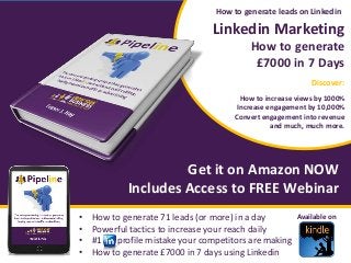 Linkedin Marketing
How to generate
£7000 in 7 Days
Discover:
How to increase views by 1000%
Increase engagement by 10,000%
Convert engagement into revenue
and much, much more.
Get it on Amazon NOW
Includes Access to FREE Webinar
How to generate leads on Linkedin
Available on
Discover:
• How to generate 71 leads (or more) in a day
• Powerful tactics to increase your reach daily
• #1 profile mistake your competitors are making
• How to generate £7000 in 7 days using Linkedin
 