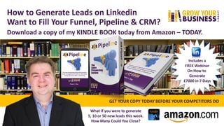 How to Generate Leads on Linkedin
Want to Fill Your Funnel, Pipeline & CRM?
Download a copy of my KINDLE BOOK today from Amazon – TODAY.
Includes a
FREE Webinar
On How to
Generate
£7000 in 7 Days
GET YOUR COPY TODAY BEFORE YOUR COMPETITORS DO
What if you were to generate
5, 10 or 50 new leads this week.
How Many Could You Close?
 