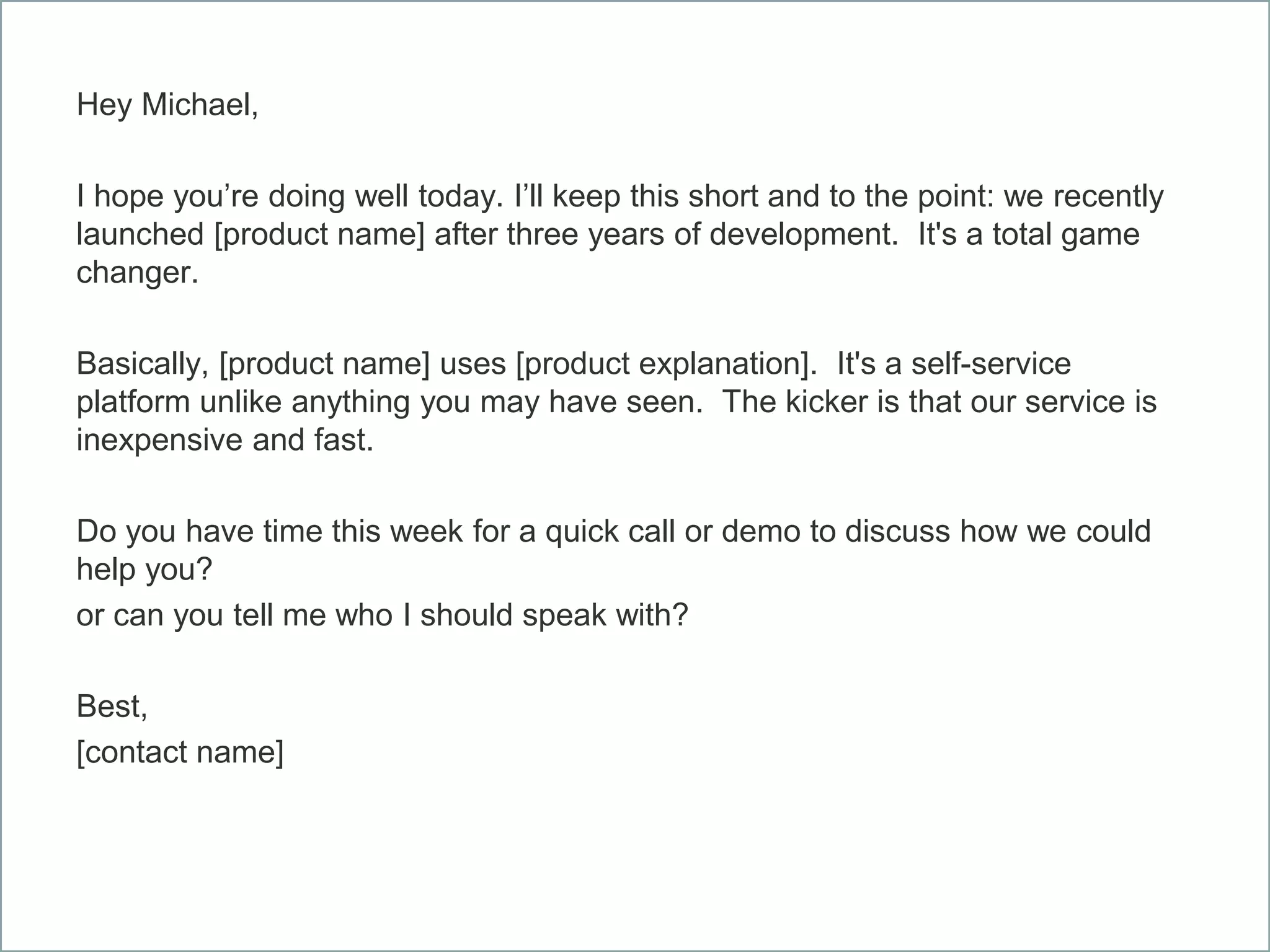 Hey Michael,
I hope you’re doing well today. I’ll keep this short and to the point: we recently
launched [product name] after three years of development. It's a total game
changer.
Basically, [product name] uses [product explanation]. It's a self-service
platform unlike anything you may have seen. The kicker is that our service is
inexpensive and fast.
Do you have time this week for a quick call or demo to discuss how we could
help you?
or can you tell me who I should speak with?
Best,
[contact name]
 