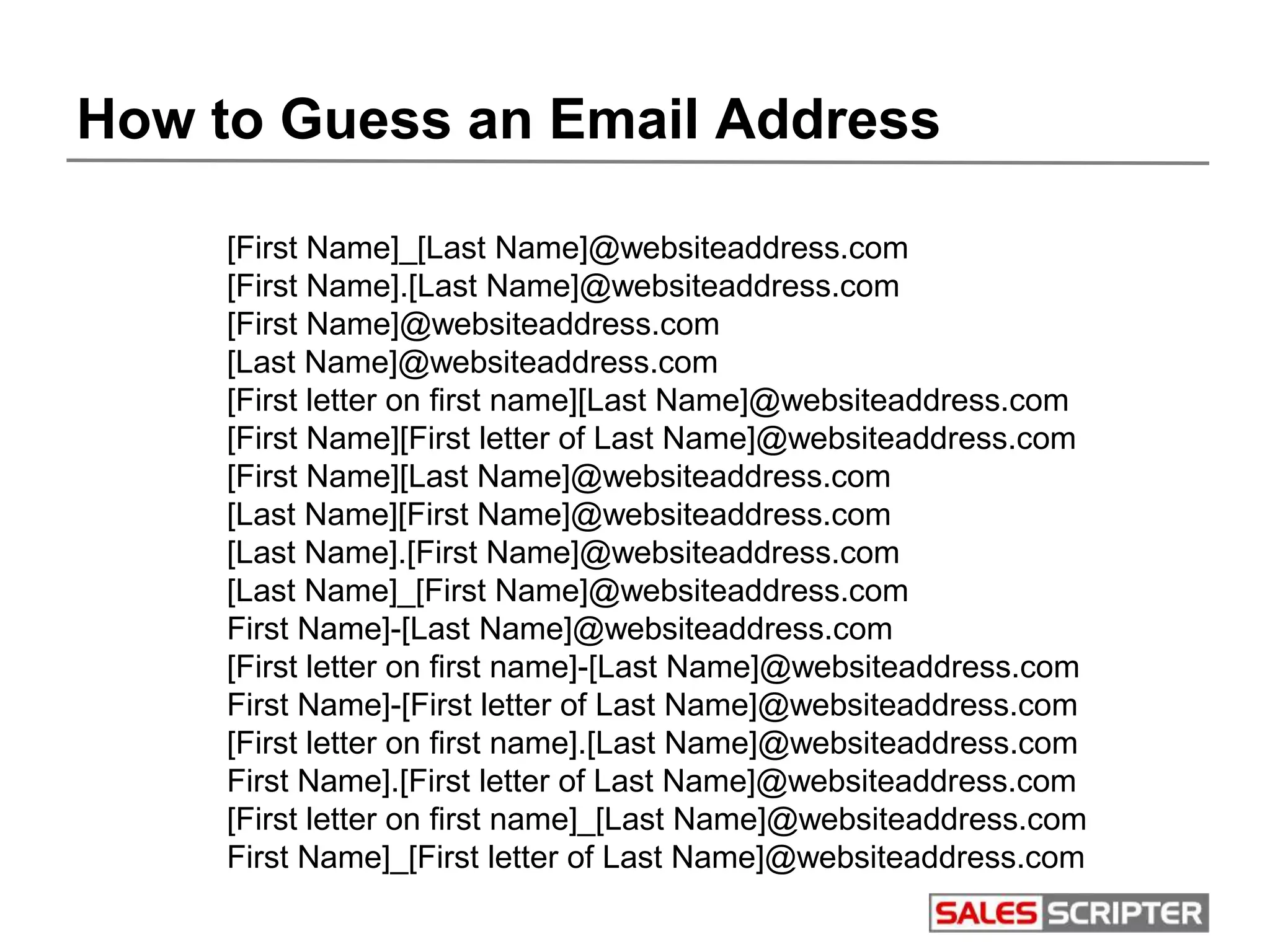 How to Guess an Email Address
[First Name]_[Last Name]@websiteaddress.com
[First Name].[Last Name]@websiteaddress.com
[First Name]@websiteaddress.com
[Last Name]@websiteaddress.com
[First letter on first name][Last Name]@websiteaddress.com
[First Name][First letter of Last Name]@websiteaddress.com
[First Name][Last Name]@websiteaddress.com
[Last Name][First Name]@websiteaddress.com
[Last Name].[First Name]@websiteaddress.com
[Last Name]_[First Name]@websiteaddress.com
First Name]-[Last Name]@websiteaddress.com
[First letter on first name]-[Last Name]@websiteaddress.com
First Name]-[First letter of Last Name]@websiteaddress.com
[First letter on first name].[Last Name]@websiteaddress.com
First Name].[First letter of Last Name]@websiteaddress.com
[First letter on first name]_[Last Name]@websiteaddress.com
First Name]_[First letter of Last Name]@websiteaddress.com
 