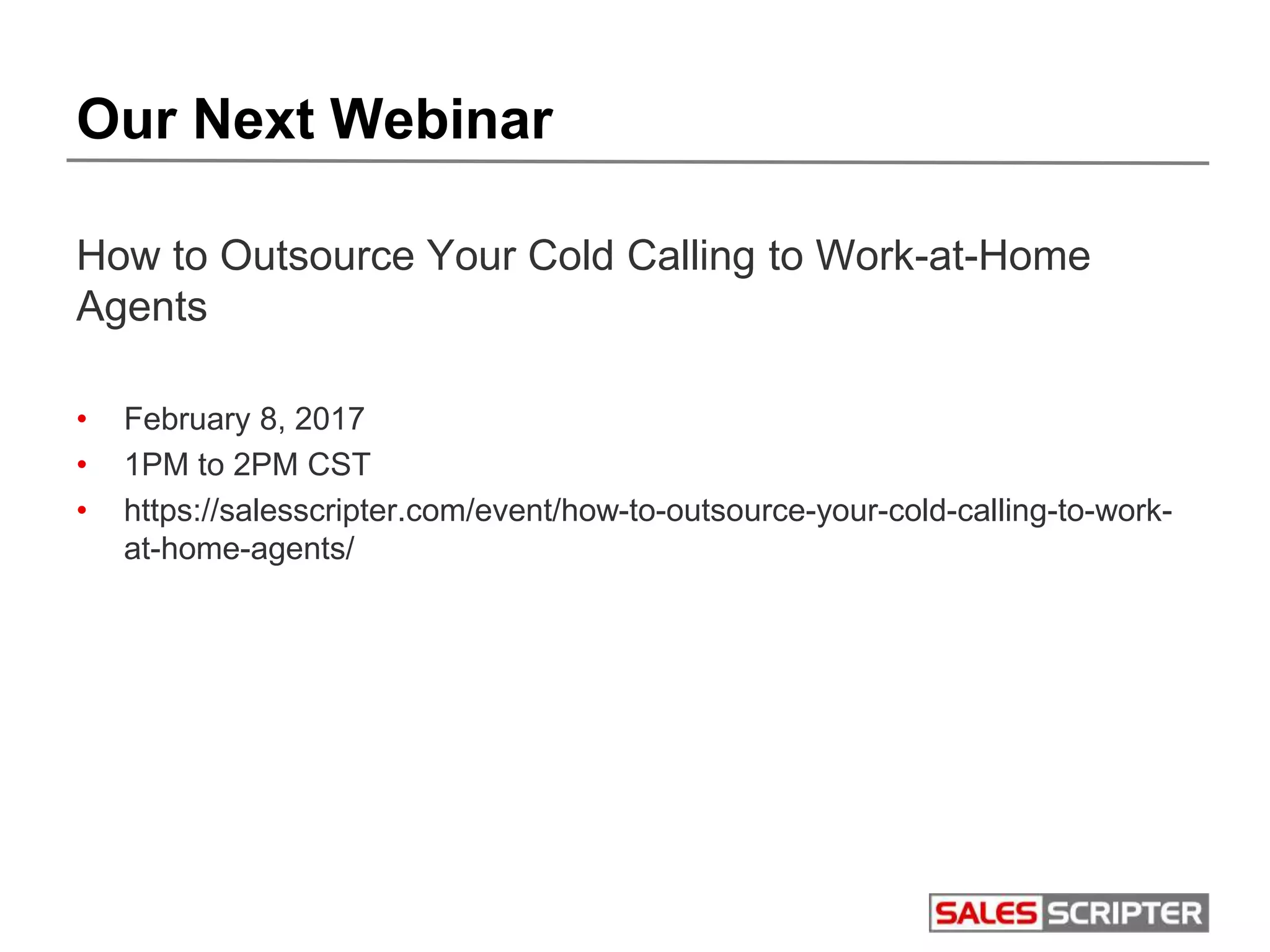 Our Next Webinar
How to Outsource Your Cold Calling to Work-at-Home
Agents
• February 8, 2017
• 1PM to 2PM CST
• https://salesscripter.com/event/how-to-outsource-your-cold-calling-to-work-
at-home-agents/
 