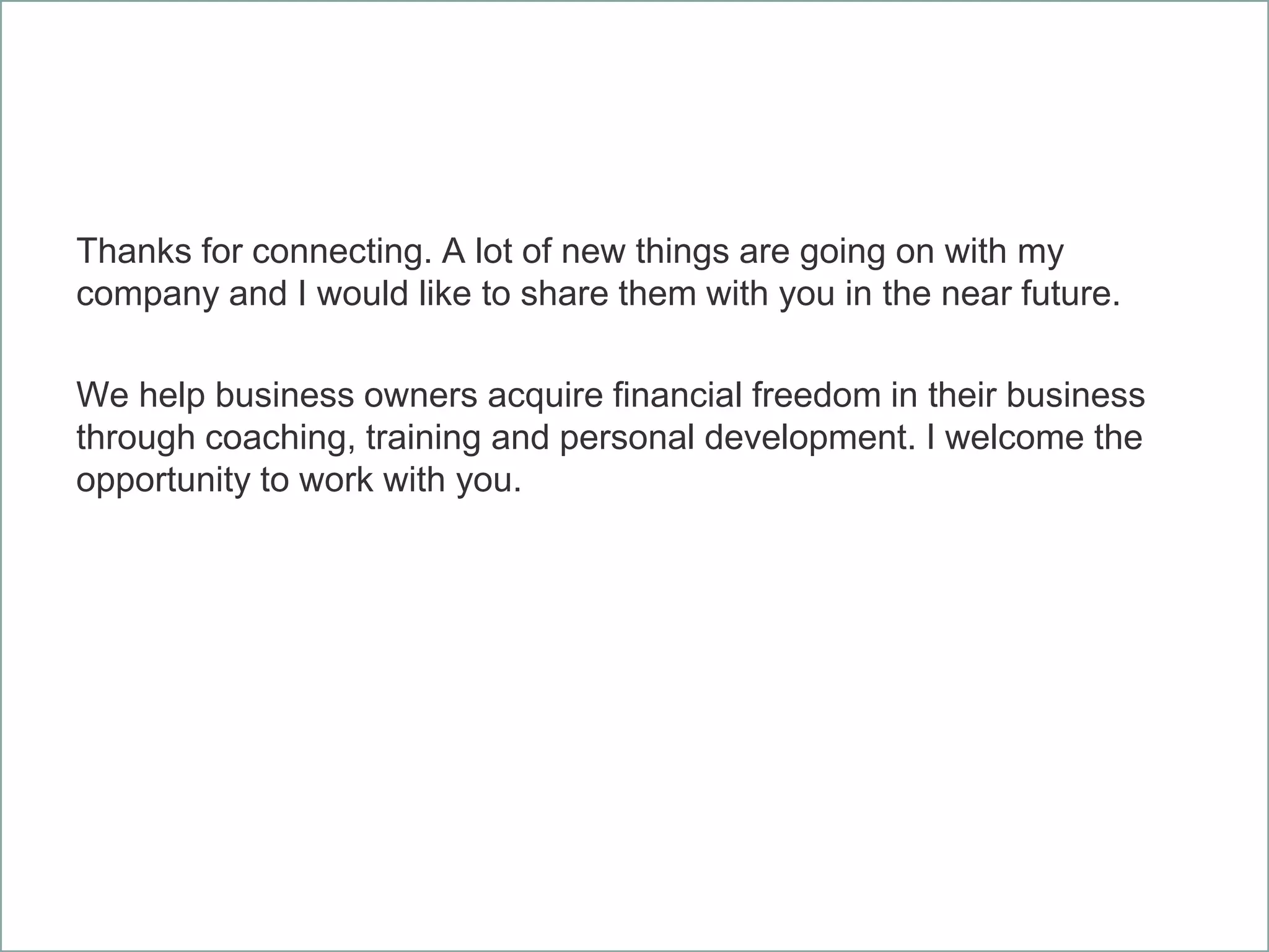 Thanks for connecting. A lot of new things are going on with my
company and I would like to share them with you in the near future.
We help business owners acquire financial freedom in their business
through coaching, training and personal development. I welcome the
opportunity to work with you.
 