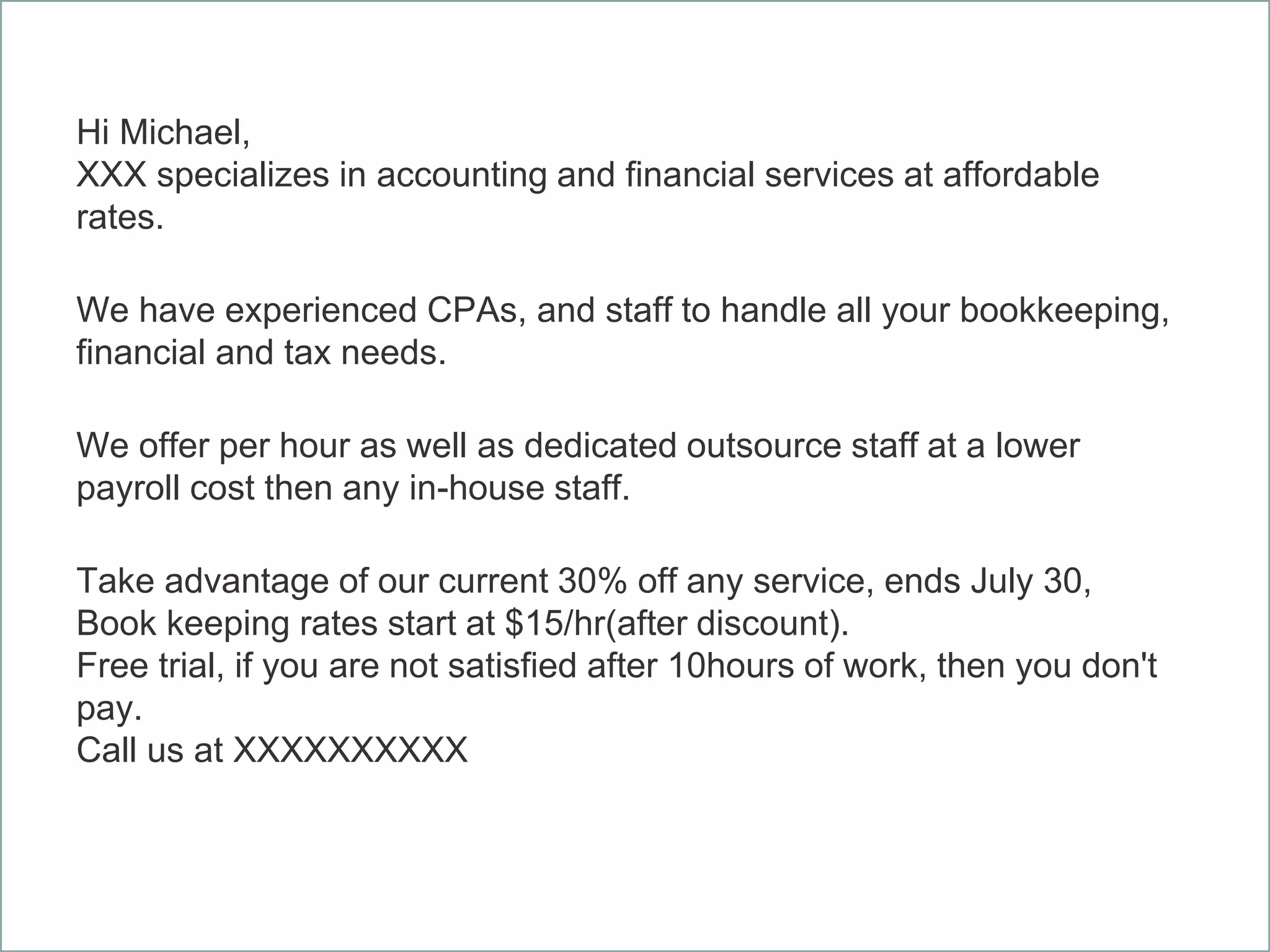 Hi Michael,
XXX specializes in accounting and financial services at affordable
rates.
We have experienced CPAs, and staff to handle all your bookkeeping,
financial and tax needs.
We offer per hour as well as dedicated outsource staff at a lower
payroll cost then any in-house staff.
Take advantage of our current 30% off any service, ends July 30,
Book keeping rates start at $15/hr(after discount).
Free trial, if you are not satisfied after 10hours of work, then you don't
pay.
Call us at XXXXXXXXXX
 