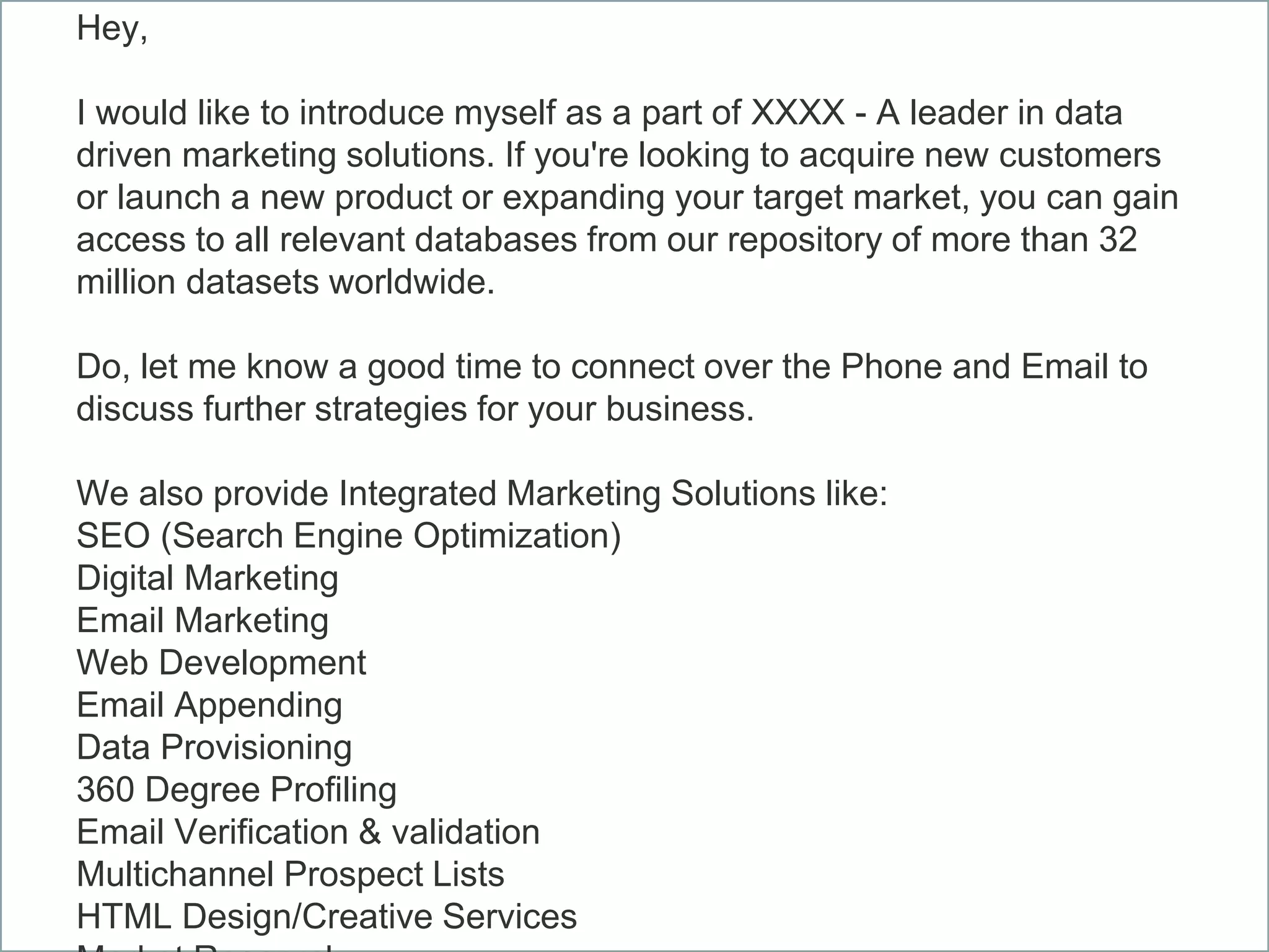 Hey,
I would like to introduce myself as a part of XXXX - A leader in data
driven marketing solutions. If you're looking to acquire new customers
or launch a new product or expanding your target market, you can gain
access to all relevant databases from our repository of more than 32
million datasets worldwide.
Do, let me know a good time to connect over the Phone and Email to
discuss further strategies for your business.
We also provide Integrated Marketing Solutions like:
SEO (Search Engine Optimization)
Digital Marketing
Email Marketing
Web Development
Email Appending
Data Provisioning
360 Degree Profiling
Email Verification & validation
Multichannel Prospect Lists
HTML Design/Creative Services
 