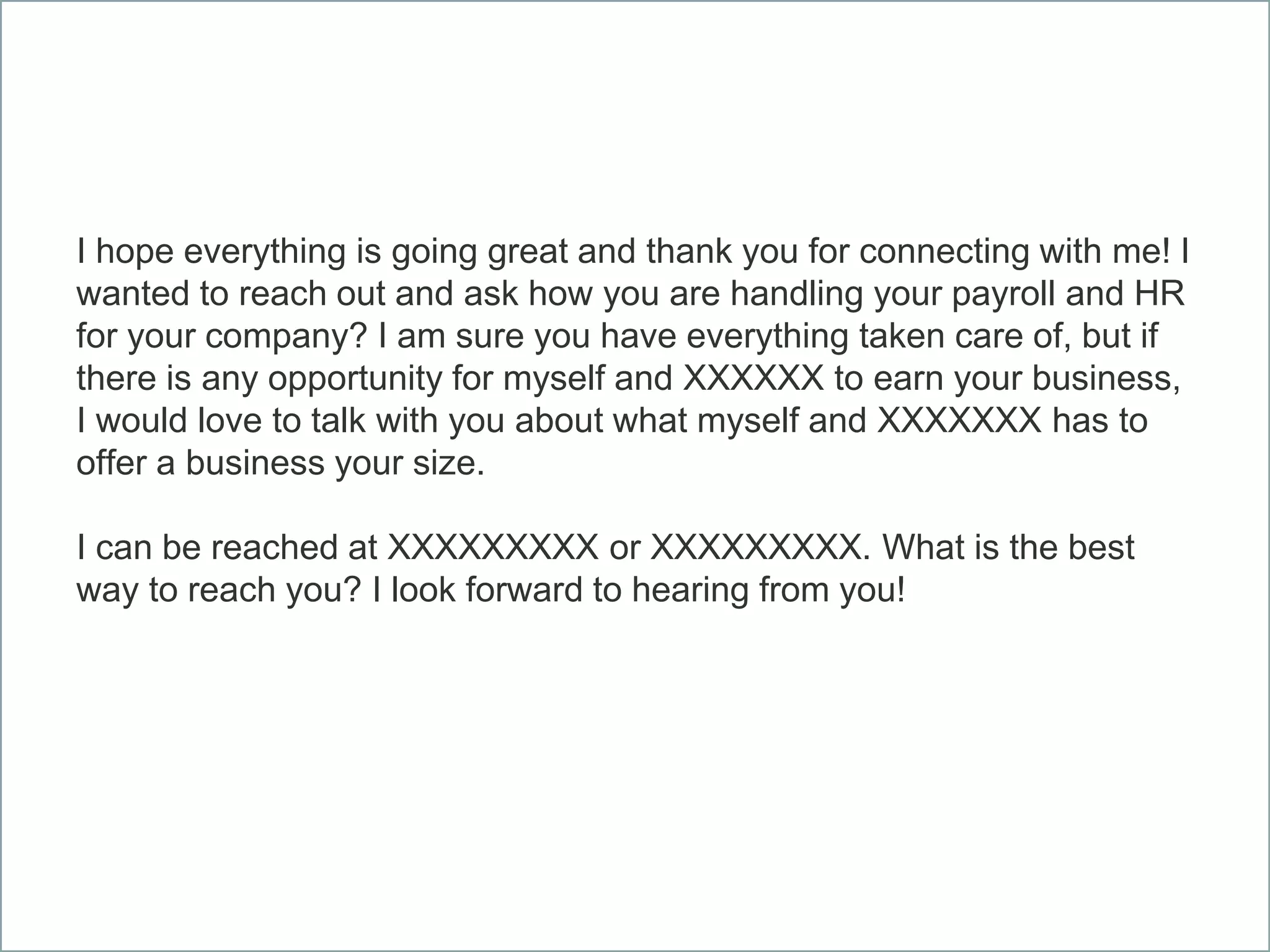 I hope everything is going great and thank you for connecting with me! I
wanted to reach out and ask how you are handling your payroll and HR
for your company? I am sure you have everything taken care of, but if
there is any opportunity for myself and XXXXXX to earn your business,
I would love to talk with you about what myself and XXXXXXX has to
offer a business your size.
I can be reached at XXXXXXXXX or XXXXXXXXX. What is the best
way to reach you? I look forward to hearing from you!
 