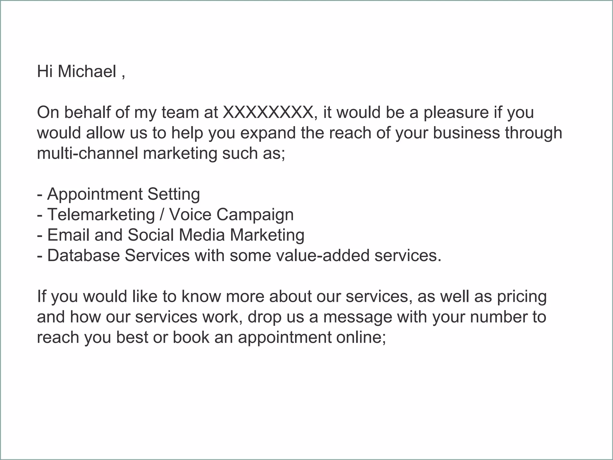 Hi Michael ,
On behalf of my team at XXXXXXXX, it would be a pleasure if you
would allow us to help you expand the reach of your business through
multi-channel marketing such as;
- Appointment Setting
- Telemarketing / Voice Campaign
- Email and Social Media Marketing
- Database Services with some value-added services.
If you would like to know more about our services, as well as pricing
and how our services work, drop us a message with your number to
reach you best or book an appointment online;
 