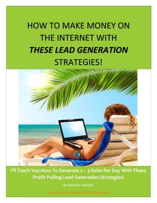 1
HOW TO MAKE MONEY ON
THE INTERNET WITH
THESE LEAD GENERATION
STRATEGIES!
I’ll Teach You How To Generate 2 – 3 Sales Per Day With These
Profit Pulling Lead Generation Strategies!
By Melinda Caldwell
http://www.MelindaCaldwell.net
 