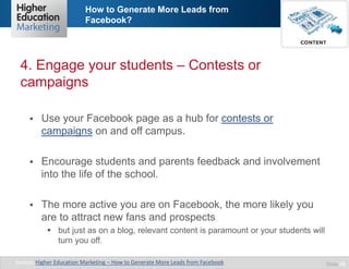 How to Generate More Leads from
Facebook?

4. Engage your students – Contests or
campaigns


Use your Facebook page as a hub for contests or
campaigns on and off campus.



Encourage students and parents feedback and involvement
into the life of the school.



The more active you are on Facebook, the more likely you
are to attract new fans and prospects
 but just as on a blog, relevant content is paramount or your students will
turn you off.

Source: Higher Education Marketing – How to Generate More Leads from Facebook

Slide 10

 
