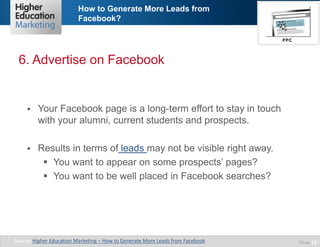 How to Generate More Leads from
Facebook?

6. Advertise on Facebook



Your Facebook page is a long-term effort to stay in touch
with your alumni, current students and prospects.



Results in terms of leads may not be visible right away.
 You want to appear on some prospects’ pages?
 You want to be well placed in Facebook searches?

Source: Higher Education Marketing – How to Generate More Leads from Facebook

Slide 12

 