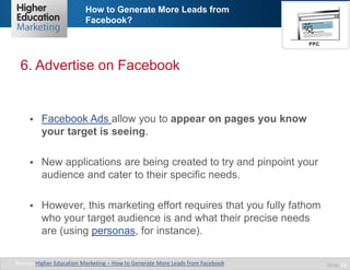 How to Generate More Leads from
Facebook?

6. Advertise on Facebook



Facebook Ads allow you to appear on pages you know
your target is seeing.



New applications are being created to try and pinpoint your
audience and cater to their specific needs.



However, this marketing effort requires that you fully fathom
who your target audience is and what their precise needs
are (using personas, for instance).

Source: Higher Education Marketing – How to Generate More Leads from Facebook

Slide 13

 