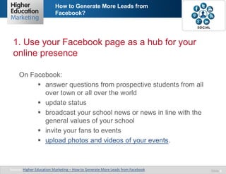 How to Generate More Leads from
Facebook?

1. Use your Facebook page as a hub for your
online presence
On Facebook:
 answer questions from prospective students from all
over town or all over the world
 update status
 broadcast your school news or news in line with the
general values of your school
 invite your fans to events
 upload photos and videos of your events.

Source: Higher Education Marketing – How to Generate More Leads from Facebook

Slide 4

 