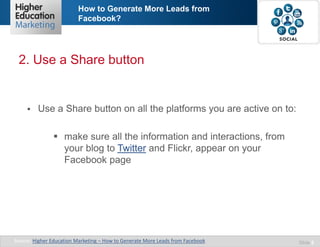 How to Generate More Leads from
Facebook?

2. Use a Share button



Use a Share button on all the platforms you are active on to:
 make sure all the information and interactions, from
your blog to Twitter and Flickr, appear on your
Facebook page

Source: Higher Education Marketing – How to Generate More Leads from Facebook

Slide 5

 