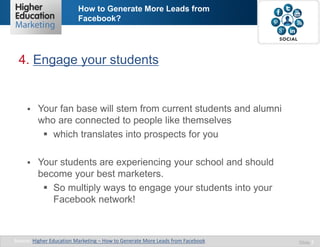 How to Generate More Leads from
Facebook?

4. Engage your students



Your fan base will stem from current students and alumni
who are connected to people like themselves
 which translates into prospects for you



Your students are experiencing your school and should
become your best marketers.
 So multiply ways to engage your students into your
Facebook network!

Source: Higher Education Marketing – How to Generate More Leads from Facebook

Slide 7

 