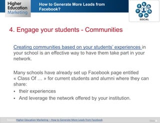 How to Generate More Leads from
Facebook?

4. Engage your students - Communities
Creating communities based on your students’ experiences in
your school is an effective way to have them take part in your
network.
Many schools have already set up Facebook page entitled
« Class Of … » for current students and alumni where they can
share:
 their experiences
 And leverage the network offered by your institution.

Source: Higher Education Marketing – How to Generate More Leads from Facebook

Slide 8

 