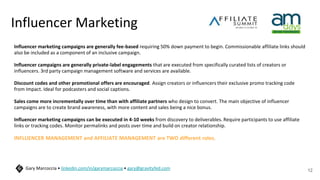 Influencer Marketing
Influencer marketing campaigns are generally fee-based requiring 50% down payment to begin. Commissionable affiliate links should
also be included as a component of an inclusive campaign.
Influencer campaigns are generally private-label engagements that are executed from specifically curated lists of creators or
influencers. 3rd party campaign management software and services are available.
Discount codes and other promotional offers are encouraged. Assign creators or influencers their exclusive promo tracking code
from Impact. Ideal for podcasters and social captions.
Sales come more incrementally over time than with affiliate partners who design to convert. The main objective of influencer
campaigns are to create brand awareness, with more content and sales being a nice bonus.
Influencer marketing campaigns can be executed in 4-10 weeks from discovery to deliverables. Require participants to use affiliate
links or tracking codes. Monitor permalinks and posts over time and build on creator relationship.
INFLUENCER MANAGEMENT and AFFILIATE MANAGEMENT are TWO different roles.
12
Gary Marcoccia • linkedin.com/in/garymarcoccia • gary@gravityfed.com
 