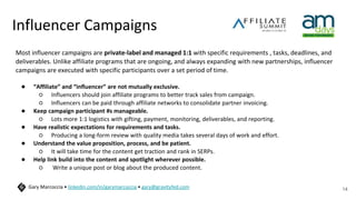 Influencer Campaigns
Most influencer campaigns are private-label and managed 1:1 with specific requirements , tasks, deadlines, and
deliverables. Unlike affiliate programs that are ongoing, and always expanding with new partnerships, influencer
campaigns are executed with specific participants over a set period of time.
● “Affiliate” and “influencer” are not mutually exclusive.
○ Influencers should join affiliate programs to better track sales from campaign.
○ Influencers can be paid through affiliate networks to consolidate partner invoicing.
● Keep campaign participant #s manageable.
○ Lots more 1:1 logistics with gifting, payment, monitoring, deliverables, and reporting.
● Have realistic expectations for requirements and tasks.
○ Producing a long-form review with quality media takes several days of work and effort.
● Understand the value proposition, process, and be patient.
○ It will take time for the content get traction and rank in SERPs.
● Help link build into the content and spotlight wherever possible.
○ Write a unique post or blog about the produced content.
14
Gary Marcoccia • linkedin.com/in/garymarcoccia • gary@gravityfed.com
 