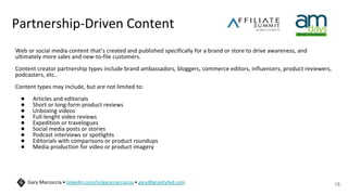 Partnership-Driven Content
Web or social media content that’s created and published specifically for a brand or store to drive awareness, and
ultimately more sales and new-to-file customers.
Content creator partnership types include brand ambassadors, bloggers, commerce editors, influencers, product reviewers,
podcasters, etc..
Content types may include, but are not limited to:
● Articles and editorials
● Short or long-form product reviews
● Unboxing videos
● Full-lenght video reviews
● Expedition or travelogues
● Social media posts or stories
● Podcast interviews or spotlights
● Editorials with comparisons or product roundups
● Media production for video or product imagery
15
Gary Marcoccia • linkedin.com/in/garymarcoccia • gary@gravityfed.com
 