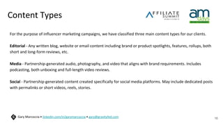 Content Types
For the purpose of influencer marketing campaigns, we have classified three main content types for our clients.
Editorial - Any written blog, website or email content including brand or product spotlights, features, rollups, both
short and long-form reviews, etc.
Media - Partnership-generated audio, photography, and video that aligns with brand requirements. Includes
podcasting, both unboxing and full-length video reviews.
Social - Partnership-generated content created specifically for social media platforms. May include dedicated posts
with permalinks or short videos, reels, stories.
16
Gary Marcoccia • linkedin.com/in/garymarcoccia • gary@gravityfed.com
 