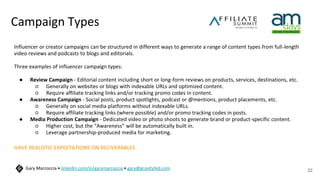 Campaign Types
Influencer or creator campaigns can be structured in different ways to generate a range of content types from full-length
video reviews and podcasts to blogs and editorials.
Three examples of influencer campaign types:
● Review Campaign - Editorial content including short or long-form reviews on products, services, destinations, etc.
○ Generally on websites or blogs with indexable URLs and optimized content.
○ Require affiliate tracking links and/or tracking promo codes in content.
● Awareness Campaign - Social posts, product spotlights, podcast or @mentions, product placements, etc.
○ Generally on social media platforms without indexable URLs.
○ Require affiliate tracking links (where possible) and/or promo tracking codes in posts.
● Media Production Campaign - Dedicated video or photo shoots to generate brand or product-specific content.
○ Higher cost, but the “Awareness” will be automatically built in.
○ Leverage partnership-produced media for marketing.
HAVE REALISTIC EXPECTATIONS ON DELIVERABLES
22
Gary Marcoccia • linkedin.com/in/garymarcoccia • gary@gravityfed.com
 