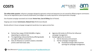 COSTS
The million dollar question. Influencer campaigns designed to generate content and awareness are not covered by affiliate program commissions.
They can be negotiated as part of overall compensation, but budgets are usually required for content generation campaign.
Out-of-pocket campaign-associated cost include: Partner Fees, Cost of Gifting (Out-of-Pocket)
Ongoing costs include: Commissions, Network Fees (Performance Based)
Brands without in-house campaign management would also incur agency service fees.
23
Gary Marcoccia • linkedin.com/in/garymarcoccia • gary@gravityfed.com
● Partner fees range of $150-$10,000 or higher,
depending on audience size.
● Try negotiating a discounted fee by offering double
(or higher) affiliate commission.
● Give all influencer or content creators a branded
promo code that tracks sales.
● Agencies bill similar to PR firms for influencer
campaign management.
● Sample agency fee structure:
○ Fee for discovery and outreach.
○ Fee for campaign management.
■ GravityFed charges 20% of partner
earnings for campaign management.
 