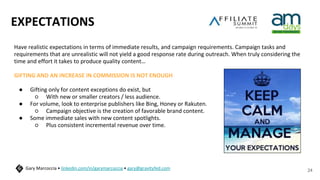 EXPECTATIONS
Have realistic expectations in terms of immediate results, and campaign requirements. Campaign tasks and
requirements that are unrealistic will not yield a good response rate during outreach. When truly considering the
time and effort it takes to produce quality content…
GIFTING AND AN INCREASE IN COMMISSION IS NOT ENOUGH
● Gifting only for content exceptions do exist, but
○ With new or smaller creators / less audience.
● For volume, look to enterprise publishers like Bing, Honey or Rakuten.
○ Campaign objective is the creation of favorable brand content.
● Some immediate sales with new content spotlights.
○ Plus consistent incremental revenue over time.
24
Gary Marcoccia • linkedin.com/in/garymarcoccia • gary@gravityfed.com
 