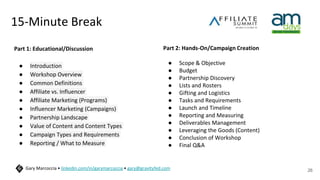 15-Minute Break
text
26
Gary Marcoccia • linkedin.com/in/garymarcoccia • gary@gravityfed.com
Part 1: Educational/Discussion
● Introduction
● Workshop Overview
● Common Definitions
● Affiliate vs. Influencer
● Affiliate Marketing (Programs)
● Influencer Marketing (Campaigns)
● Partnership Landscape
● Value of Content and Content Types
● Campaign Types and Requirements
● Reporting / What to Measure
Part 2: Hands-On/Campaign Creation
● Scope & Objective
● Budget
● Partnership Discovery
● Lists and Rosters
● Gifting and Logistics
● Tasks and Requirements
● Launch and Timeline
● Reporting and Measuring
● Deliverables Management
● Leveraging the Goods (Content)
● Conclusion of Workshop
● Final Q&A
 