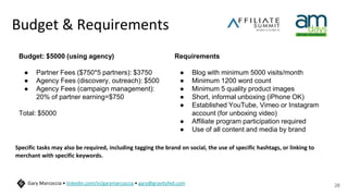 Budget & Requirements
Specific tasks may also be required, including tagging the brand on social, the use of specific hashtags, or linking to
merchant with specific keywords.
28
Gary Marcoccia • linkedin.com/in/garymarcoccia • gary@gravityfed.com
Budget: $5000 (using agency)
● Partner Fees ($750*5 partners): $3750
● Agency Fees (discovery, outreach): $500
● Agency Fees (campaign management):
20% of partner earning=$750
Total: $5000
Requirements
● Blog with minimum 5000 visits/month
● Minimum 1200 word count
● Minimum 5 quality product images
● Short, informal unboxing (iPhone OK)
● Established YouTube, Vimeo or Instagram
account (for unboxing video)
● Affiliate program participation required
● Use of all content and media by brand
 