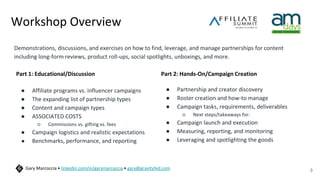 Workshop Overview
Demonstrations, discussions, and exercises on how to find, leverage, and manage partnerships for content
including long-form reviews, product roll-ups, social spotlights, unboxings, and more.
3
Gary Marcoccia • linkedin.com/in/garymarcoccia • gary@gravityfed.com
Part 1: Educational/Discussion
● Affiliate programs vs. influencer campaigns
● The expanding list of partnership types
● Content and campaign types
● ASSOCIATED COSTS
○ Commissions vs. gifting vs. fees
● Campaign logistics and realistic expectations
● Benchmarks, performance, and reporting
Part 2: Hands-On/Campaign Creation
● Partnership and creator discovery
● Roster creation and how-to manage
● Campaign tasks, requirements, deliverables
○ Next steps/takeaways for:
● Campaign launch and execution
● Measuring, reporting, and monitoring
● Leveraging and spotlighting the goods
 