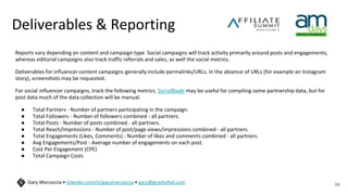 Deliverables & Reporting
Reports vary depending on content and campaign type. Social campaigns will track activity primarily around posts and engagements,
whereas editorial campaigns also track traffic referrals and sales, as well the social metrics.
Deliverables for influencer content campaigns generally include permalinks/URLs. In the absence of URLs (for example an Instagram
story), screenshots may be requested.
For social influencer campaigns, track the following metrics. SocialBlade may be useful for compiling some partnership data, but for
post data much of the data collection will be manual.
● Total Partners - Number of partners participating in the campaign.
● Total Followers - Number of followers combined - all partners.
● Total Posts - Number of posts combined - all partners.
● Total Reach/Impressions - Number of post/page views/impressions combined - all partners.
● Total Engagements (Likes, Comments) - Number of likes and comments combined - all partners.
● Avg Engagements/Post - Average number of engagements on each post.
● Cost Per Engagement (CPE)
● Total Campaign Costs
34
Gary Marcoccia • linkedin.com/in/garymarcoccia • gary@gravityfed.com
 