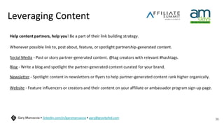 Leveraging Content
Help content partners, help you! Be a part of their link building strategy.
Whenever possible link to, post about, feature, or spotlight partnership-generated content.
Social Media - Post or story partner-generated content. @tag creators with relevant #hashtags.
Blog - Write a blog and spotlight the partner-generated content curated for your brand.
Newsletter - Spotlight content in newsletters or flyers to help partner-generated content rank higher organically.
Website - Feature influencers or creators and their content on your affiliate or ambassador program sign-up page.
36
Gary Marcoccia • linkedin.com/in/garymarcoccia • gary@gravityfed.com
 