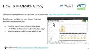 How To Use/Make A Copy
All the materials including the presentation can be found here: https://bit.ly/content-generation-workshop
Templates are available and open for use. Download
And make-a-copy instructions:
● Open the file you want to download and save
● Select “File” in the main menu, then “Make a copy”
● Save and rename the file to your Google drive
39
Gary Marcoccia • linkedin.com/in/garymarcoccia • gary@gravityfed.com
 