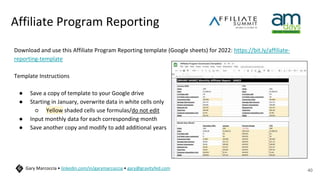 Affiliate Program Reporting
Download and use this Affiliate Program Reporting template (Google sheets) for 2022: https://bit.ly/affiliate-
reporting-template
Template Instructions
● Save a copy of template to your Google drive
● Starting in January, overwrite data in white cells only
○ Yellow shaded cells use formulas/do not edit
● Input monthly data for each corresponding month
● Save another copy and modify to add additional years
40
Gary Marcoccia • linkedin.com/in/garymarcoccia • gary@gravityfed.com
 