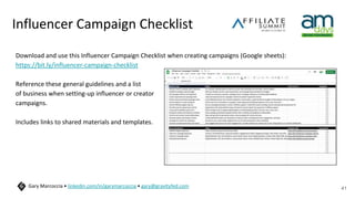 Influencer Campaign Checklist
Download and use this Influencer Campaign Checklist when creating campaigns (Google sheets):
https://bit.ly/influencer-campaign-checklist
Reference these general guidelines and a list
of business when setting-up influencer or creator
campaigns.
Includes links to shared materials and templates.
41
Gary Marcoccia • linkedin.com/in/garymarcoccia • gary@gravityfed.com
 