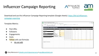 Influencer Campaign Reporting
Download and use this Influencer Campaign Reporting template (Google sheets): https://bit.ly/influencer-
campaign-reporting
Template Metrics
● Post URLs
● Followers
● Engagements
● Costs
● Yellow cells use formulas
○ do not edit
42
Gary Marcoccia • linkedin.com/in/garymarcoccia • gary@gravityfed.com
 