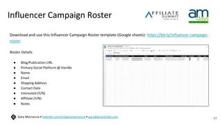 Influencer Campaign Roster
Download and use this Influencer Campaign Roster template (Google sheets): https://bit.ly/influencer-campaign-
roster
Roster Details
● Blog/Publication URL
● Primary Social Platform @ Handle
● Name
● Email
● Shipping Address
● Contact Date
● Interested (Y/N)
● Affiliate (Y/N)
● Notes
43
Gary Marcoccia • linkedin.com/in/garymarcoccia • gary@gravityfed.com
 