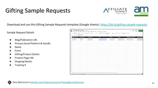 Gifting Sample Requests
Download and use this Gifting Sample Requests template (Google sheets): https://bit.ly/gifting-sample-requests
Sample Request Details
● Blog/Publication URL
● Primary Social Platform & Handle
● Name
● Email
● Gifting/Product Details
● Product Page URL
● Shipping Details
● Tracking #
44
Gary Marcoccia • linkedin.com/in/garymarcoccia • gary@gravityfed.com
Blog/Publication
 