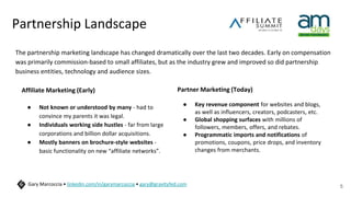 Partnership Landscape
The partnership marketing landscape has changed dramatically over the last two decades. Early on compensation
was primarily commission-based to small affiliates, but as the industry grew and improved so did partnership
business entities, technology and audience sizes.
5
Gary Marcoccia • linkedin.com/in/garymarcoccia • gary@gravityfed.com
Affiliate Marketing (Early)
● Not known or understood by many - had to
convince my parents it was legal.
● Individuals working side hustles - far from large
corporations and billion dollar acquisitions.
● Mostly banners on brochure-style websites -
basic functionality on new “affiliate networks”.
Partner Marketing (Today)
● Key revenue component for websites and blogs,
as well as influencers, creators, podcasters, etc.
● Global shopping surfaces with millions of
followers, members, offers, and rebates.
● Programmatic imports and notifications of
promotions, coupons, price drops, and inventory
changes from merchants.
 