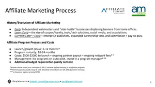 Affiliate Marketing Process
History/Evolution of Affiliate Marketing
● Early: Independent webmasters and “side-hustle” businesses displaying banners from home offices.
● Later: Early + the rise of coupon/loyalty, tools/tech solutions, social media, and acquisitions.
● Current: Later + Early + enterprise publishers, expanded partnership tent, and commission + pay-to-play.
Affiliate Program Process and Costs
● Launch/growth phase: 6-12 months*
● Program maturity: 18-24 months
● Costs: $500-$2000 to launch + ongoing partner payout + ongoing network fees**
● Management: No programs on auto-pilot. Invest in a program manager***
● Additional budget required for quality content
8
Gary Marcoccia • linkedin.com/in/garymarcoccia • gary@gravityfed.com
* Brands should shoot for a consistent 2-3% CR sitewide before investing in an affiliate program.
** Partner payouts usually range 5-15%. Standard network fees are 20-30% of partner earnings.
*** In-house vs. agency services/OPM.
 