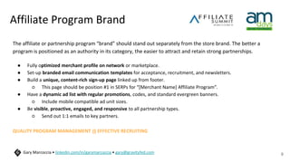 Affiliate Program Brand
The affiliate or partnership program “brand” should stand out separately from the store brand. The better a
program is positioned as an authority in its category, the easier to attract and retain strong partnerships.
● Fully optimized merchant profile on network or marketplace.
● Set-up branded email communication templates for acceptance, recruitment, and newsletters.
● Build a unique, content-rich sign-up page linked up from footer.
○ This page should be position #1 in SERPs for “[Merchant Name] Affiliate Program”.
● Have a dynamic ad list with regular promotions, codes, and standard evergreen banners.
○ Include mobile compatible ad unit sizes.
● Be visible, proactive, engaged, and responsive to all partnership types.
○ Send out 1:1 emails to key partners.
QUALITY PROGRAM MANAGEMENT IS EFFECTIVE RECRUITING
9
Gary Marcoccia • linkedin.com/in/garymarcoccia • gary@gravityfed.com
 