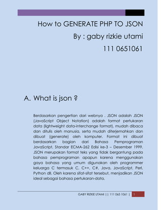 GABY RIZKIE UTAMI || 111 065 1061 | 1
How to GENERATE PHP TO JSON
By : gaby rizkie utami
111 0651061
A. What is json ?
Berdasarkan pengertian dari webnya . JSON adalah JSON
(JavaScript Object Notation) adalah format pertukaran
data (lightweight data-interchange format), mudah dibaca
dan ditulis oleh manusia, serta mudah diterjemahkan dan
dibuat (generate) oleh komputer. Format ini dibuat
berdasarkan bagian dari Bahasa Pemprograman
JavaScript, Standar ECMA-262 Edisi ke-3 – Desember 1999.
JSON merupakan format teks yang tidak bergantung pada
bahasa pemprograman apapun karena menggunakan
gaya bahasa yang umum digunakan oleh programmer
keluarga C termasuk C, C++, C#, Java, JavaScript, Perl,
Python dll. Oleh karena sifat-sifat tersebut, menjadikan JSON
ideal sebagai bahasa pertukaran-data.
 