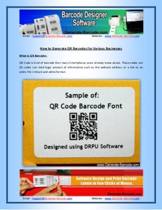 Email:- Support@Generate-Barcode.com Website: - www.Generate-Barcode.com
Email:- Support@Generate-Barcode.com Website: - www.Generate-Barcode.com
How to Generate QR Barcodes for Various Businesses
What is QR Barcode:-
QR Code is kind of barcode that many Smartphone users already know about. These codes are
2D codes can hold huge amount of information such as the website address or a link to an
entire file in black and white format.
 