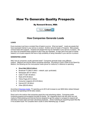 How To Generate Quality Prospects
                                   By Kennard Brown, MBA




                         How Companies Generate Leads
LEADS

Every business must have a constant flow of leads to survive. What are leads? Leads are people that
have expressed interest in your service or product. Another name for leads is Prospects. Many people
confuse leads with suspects. Suspects are people that may be interested in your service or product. Yet,
you have not contacted these suspects to see if they are interested. A major part of any type of market
research is to locate suspects that have a high probability of being interested in your service or product.

GENERATING LEADS

Well, how do companies usually generate leads? Companies generate leads using different
medium. Mediums are sources where companies advertise. According to Coen’s 2009 US Ad Spend by
Medium, the following are the most popular media (plural for mediums) in reference to spending:

           Direct Mail ($58.43 billion)
           Broadcast TV ($40.51 billion – network, spot, syndicated)
           Newspaper ($31.61 billion)
           Cable TV ($21.65 billion)
           Radio ($16.46 billion)
           Yellow Pages ($13.2 billion)
           Consumer magazine ($12.05 billion)
           Internet ($11.94 billion)
           Other ($52.85 billion)

According to Business Insider, TV spending up to 2012 will increase to over $200 billion dollars followed
by direct mail spending at $150 billion dollars.

Direct mail is the medium that companies spend the most advertising dollars. Companies prefer
contacting suspects and prospects remotely & directly. Yet, integrating direct mail with other low cost
mediums (Telemarketing and Internet) that are designed to get the suspect or prospect to respond will
ultimately increase sales and lower advertising expenses. Direct marketing & copywriting expert Bob Bly
in his excellent book The Complete Idiot's Guide to Direct Marketing (pg. 4) states:
 